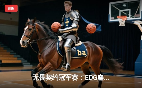 无畏契约冠军赛：EDG鏖战五局力克PRX，CN赛区首度挺进四强创造历史