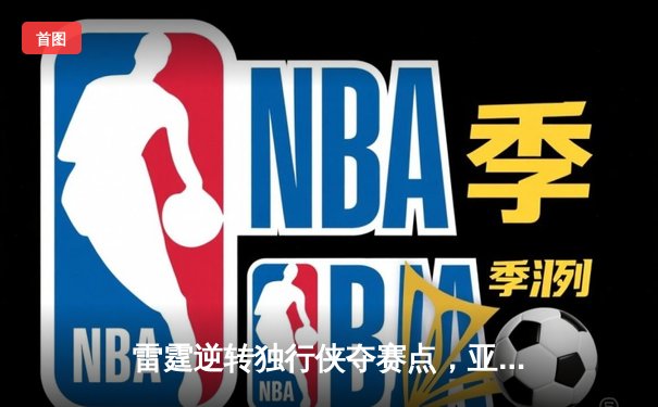 雷霆逆转独行侠夺赛点，亚历山大关键三分定乾坤