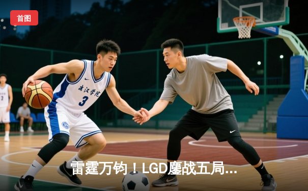 雷霆万钧！LGD鏖战五局逆转TES，挺进英雄联盟LPL春季季后赛四强